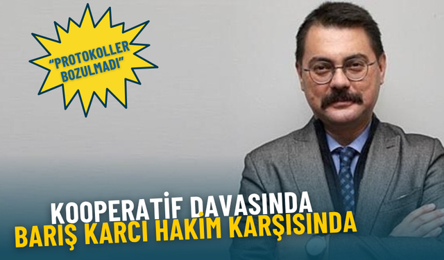 Kooperatif davasında Barış Karcı hakim karşısında: Protokoller bozulmadı, kamu zararına rastlanmadı