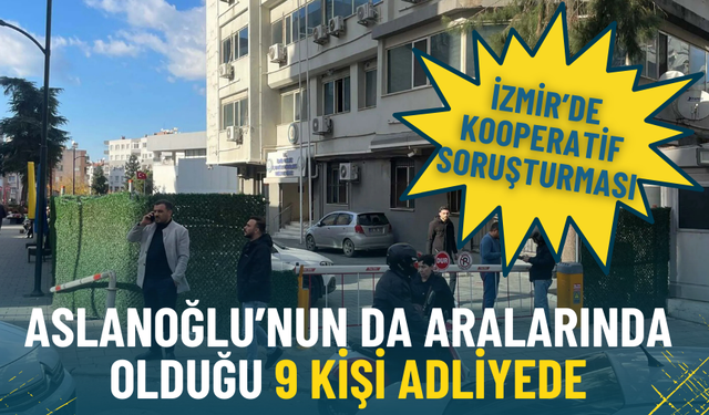İzmir’de kooperatif soruşturması: Aslanoğlu’nun da aralarında olduğu 9 kişi adliyede