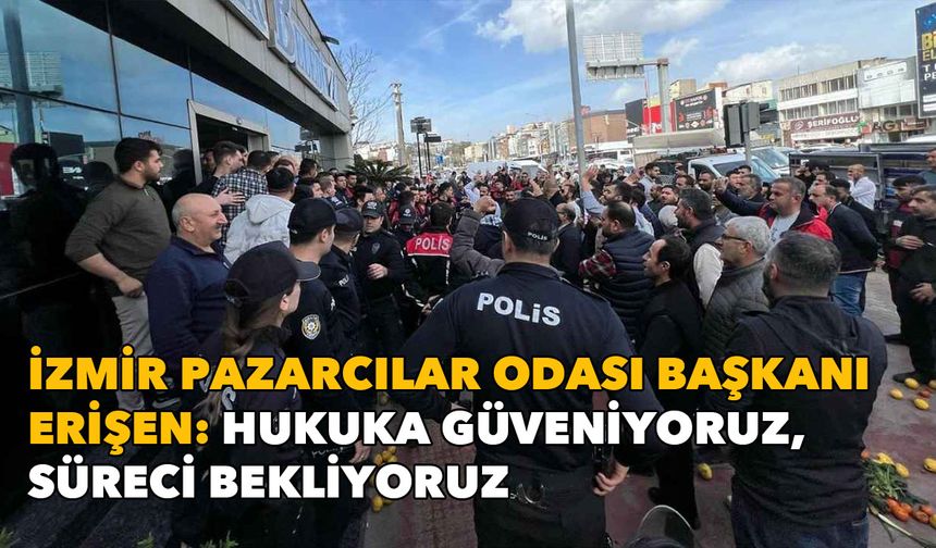 İzmir Pazarcılar Odası Başkanı Erişen: Hukuka güveniyoruz, süreci bekliyoruz