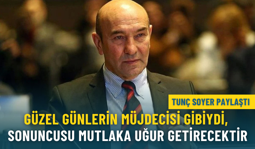 Tunç Soyer: Her biri gelecek güzel günlerin müjdecisi gibiydi, sonuncusu mutlaka uğur getirecektir