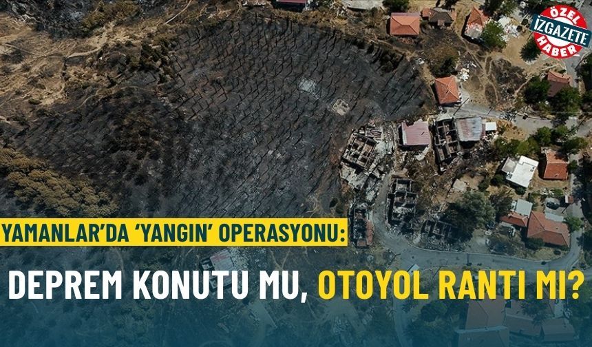 Yamanlar’da ‘yangın’ operasyonu: Deprem konutu mu, otoyol rantı mı?