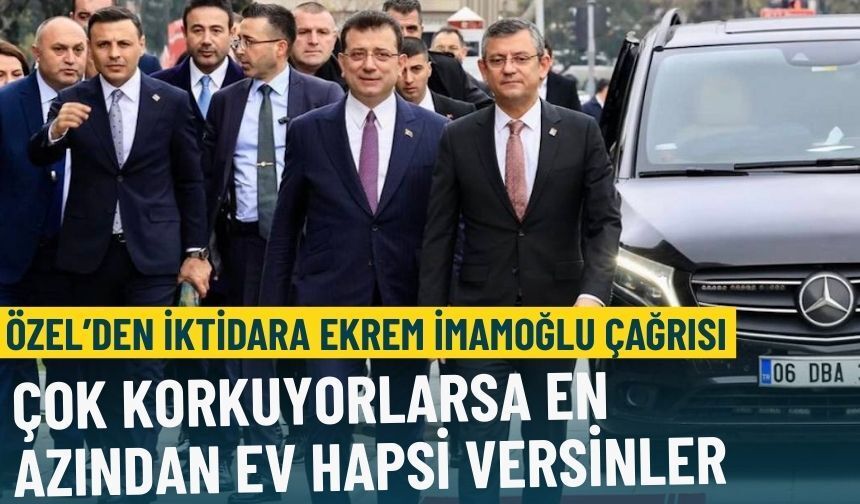 Özel’den hükümete Ekrem İmamoğlu çağrısı: Çok korkuyorlarsa en azından ev hapsi versinler