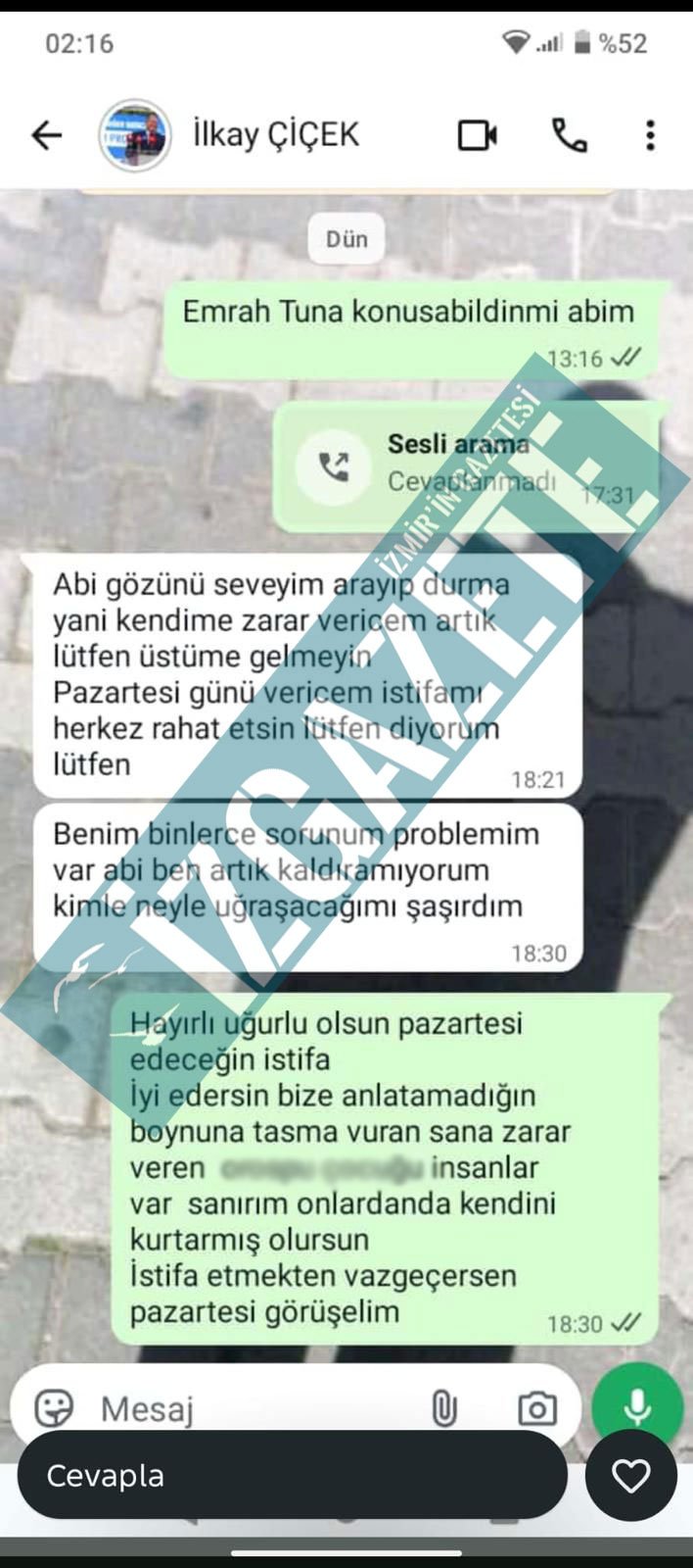 Menderes Belediye Başkanı İlkay Çiçek'in Whatsapp üzerinden yazıştığı bir mesaj ortaya çıktı. Mesajlarda Çiçek'in bunalımda olduğu ve iş yoğunluğundan dolayı pazartesi günü istifa edeceğini aktardığı görüldü. Çiçek, mesajlaşmaya dair İz Gazete’ye yaptığı açıklamada, "Yakamdan düşsünler diye öyle dedim. Sadece kendi içimizde ki özel durumdan kaynaklı oluşan söylemler. Hiçbir şekilde bir anlam ifade etmiyor" açıklamasında bulundu.